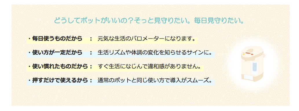 どうしてポットがいいの？そっと見守りたい。毎日見守りたい。　毎日使うものだから：元気な生活のパロメーターになります。　使い方が一定だから：生活リズムや体調の変化を知らせるサインに。　使い慣れたものだから：すぐ生活になじんで違和感がありません。　押すだけで使えるから：通常のポットと同じ使い方で導入がスムーズ。