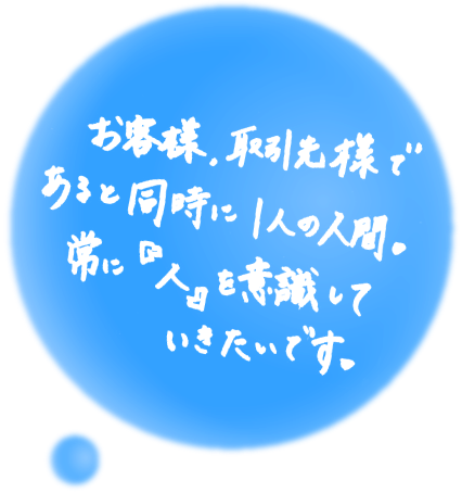 お客様、取引先様であると同時に1人の人間。常につねに『人』を意識していきたいです。