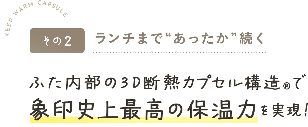 その2ランチまで“あったか”続くふた内部の3D断熱カプセル構造®で象印史上最高の保温力を実現！