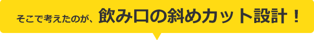 そこで考えたのが、飲み口の斜めカット設計！