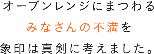 オーブンレンジにまつわるみなさんの不満を 象印は真剣に考えました。