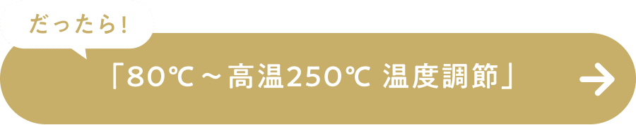 だったら！「80℃～高温250℃温度調節」