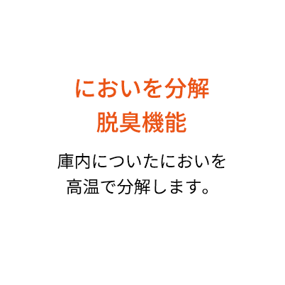 においを分解脱臭機能 庫内についたにおいを高温で分解します。