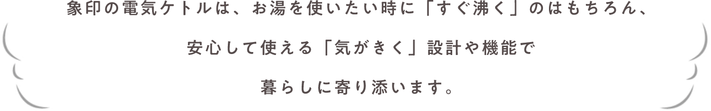 象印の電気ケトルは、お湯を使いたい時に「すぐ沸く」のはもちろん、安心して使える「気がきく」設計や機能で暮らしに寄り添います。