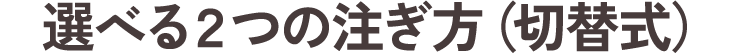 選べる2つの注ぎ方（切替式）