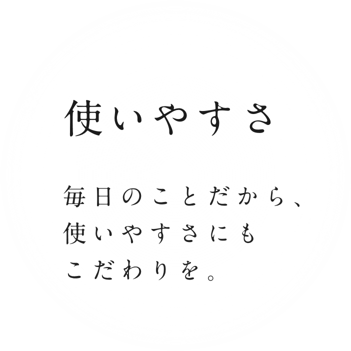 毎日のことだから、使いやすさにもこだわりを。