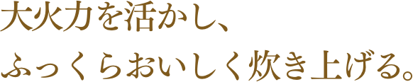 大火力を活かし、ふっくらおいしく炊き上げる。