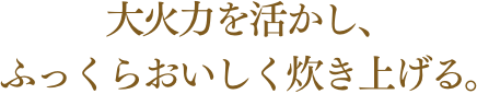 大火力を活かし、ふっくらおいしく炊き上げる。